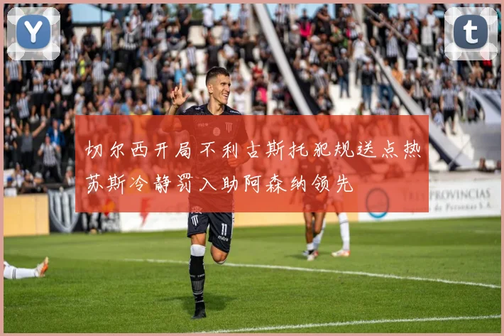 切尔西开局不利古斯托犯规送点热苏斯冷静罚入助阿森纳领先