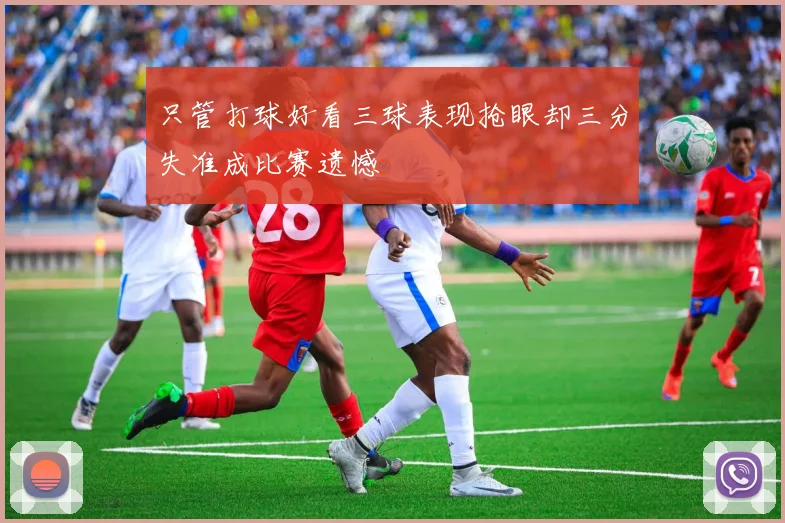 只管打球好看三球表现抢眼却三分失准成比赛遗憾