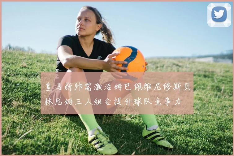 皇马新帅需激活姆巴佩维尼修斯贝林厄姆三人组合提升球队竞争力