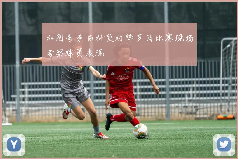 加图索亲临科莫对阵罗马比赛现场考察球员表现