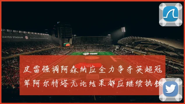 皮雷强调阿森纳应全力争夺英超冠军阿尔特塔无论结果都应继续执教