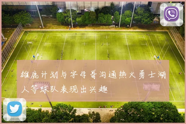雄鹿计划与字母哥沟通热火勇士湖人等球队表现出兴趣