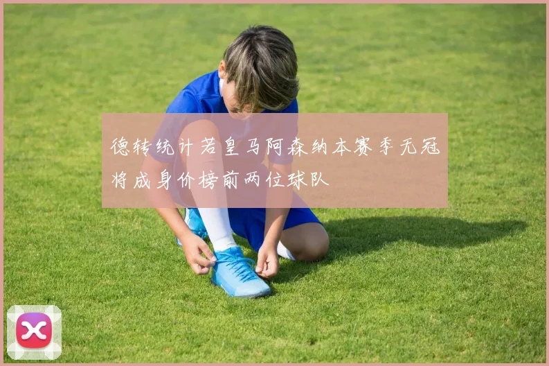 德转统计若皇马阿森纳本赛季无冠将成身价榜前两位球队