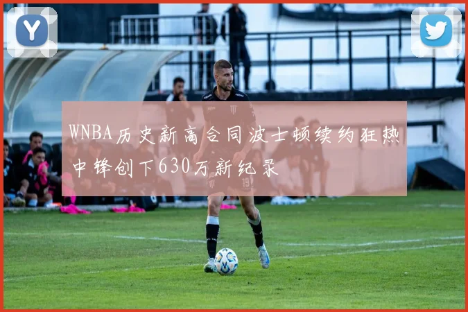 WNBA历史新高合同波士顿续约狂热中锋创下630万新纪录