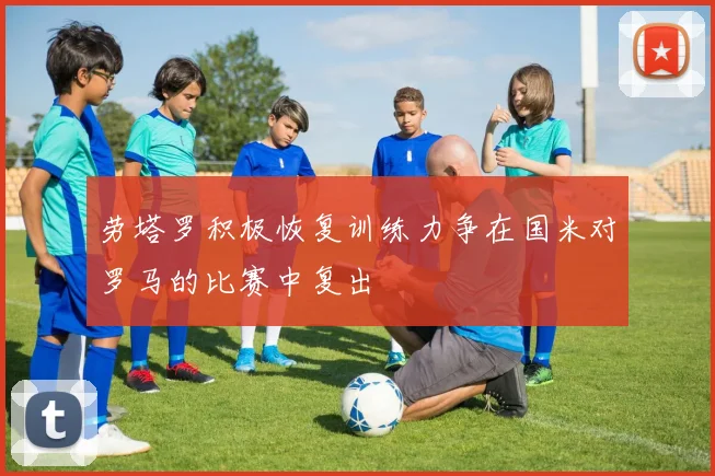 劳塔罗积极恢复训练力争在国米对罗马的比赛中复出